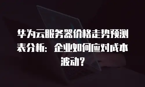 华为云服务器价格走势预测表分析：企业如何应对成本波动？
