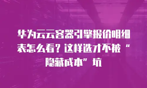 华为云云容器引擎报价明细表怎么看？这样选才不被&ldquo;隐藏成本&rdquo;坑