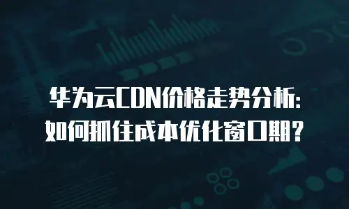 华为云CDN价格走势分析：如何抓住成本优化窗口期？