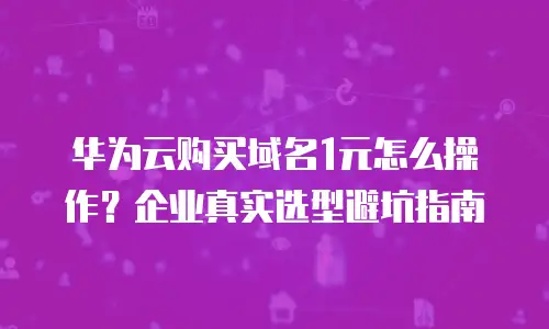华为云购买域名1元怎么操作？企业真实选型避坑指南