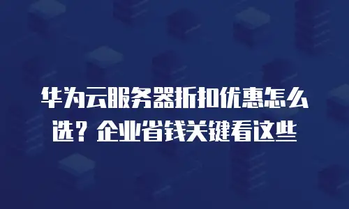 华为云服务器折扣优惠怎么选？企业省钱关键看这些