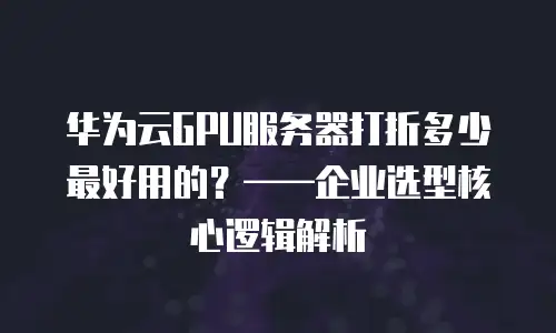 华为云GPU服务器打折多少最好用的？——企业选型核心逻辑解析