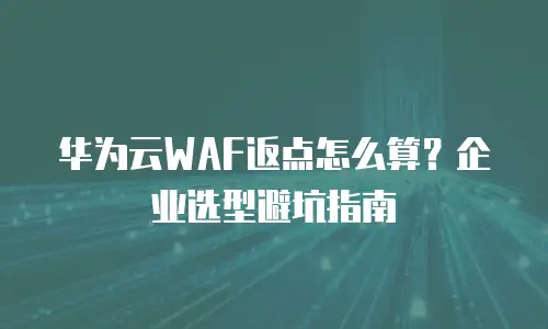 华为云WAF返点怎么算？企业选型避坑指南