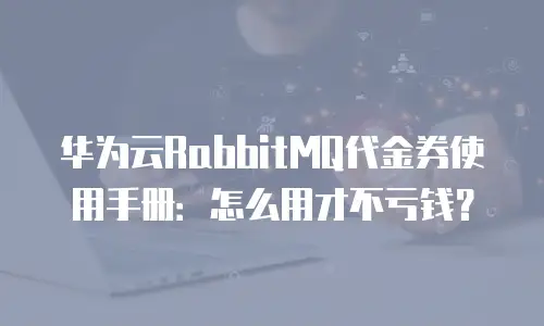 华为云RabbitMQ代金券使用手册：怎么用才不亏钱？