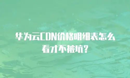 华为云CDN价格明细表怎么看才不被坑？