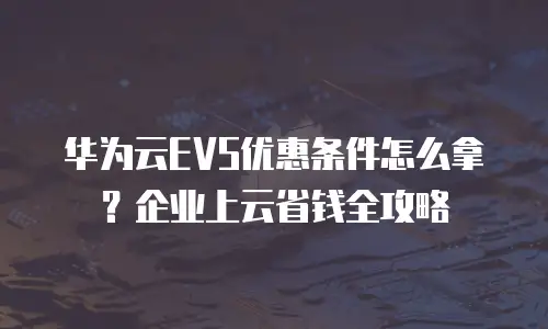 华为云EVS优惠条件怎么拿？企业上云省钱全攻略