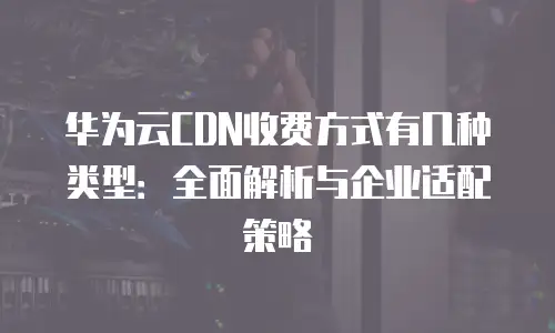 华为云CDN收费方式有几种类型：全面解析与企业适配策略