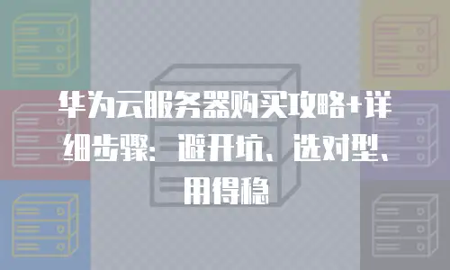 华为云服务器购买攻略+详细步骤：避开坑、选对型、用得稳