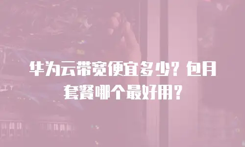 华为云带宽便宜多少？包月套餐哪个最好用？