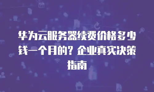 华为云服务器续费价格多少钱一个月的？企业真实决策指南