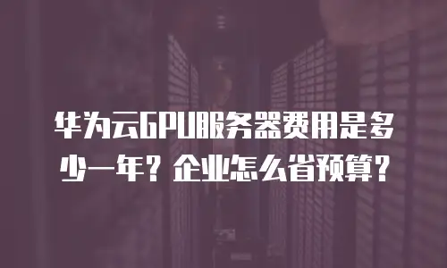 华为云GPU服务器费用是多少一年？企业怎么省预算？