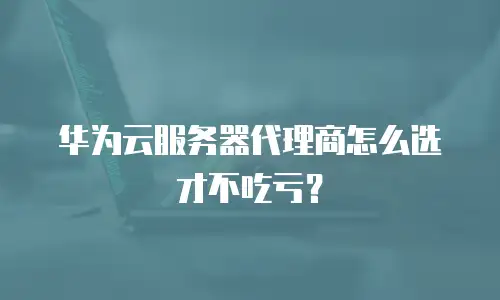 华为云服务器代理商怎么选才不吃亏？