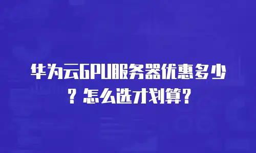华为云GPU服务器优惠多少？怎么选才划算？