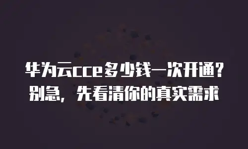 华为云cce多少钱一次开通？别急，先看清你的真实需求