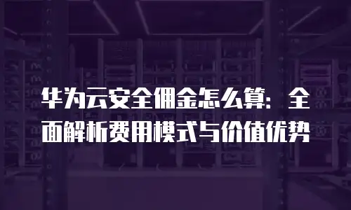 华为云安全佣金怎么算：全面解析费用模式与价值优势