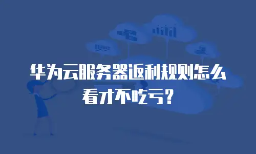 华为云服务器返利规则怎么看才不吃亏？