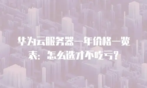 华为云服务器一年价格一览表：怎么选才不吃亏？