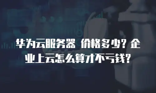 华为云服务器 价格多少？企业上云怎么算才不亏钱？