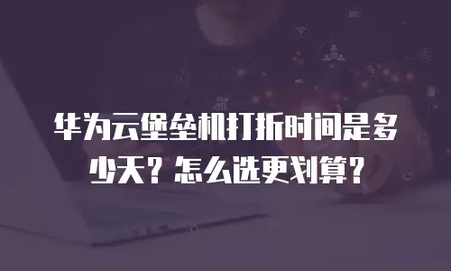 华为云堡垒机打折时间是多少天？怎么选更划算？