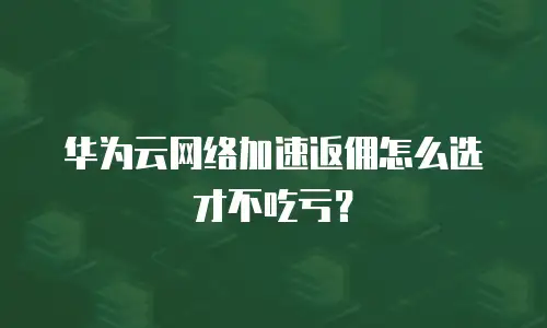 华为云网络加速返佣怎么选才不吃亏？