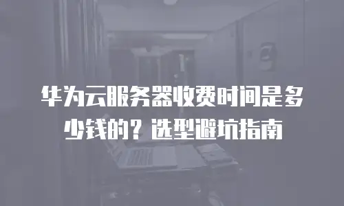 华为云服务器收费时间是多少钱的？选型避坑指南
