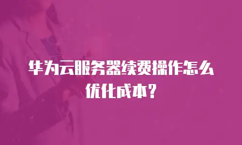 华为云服务器续费操作怎么优化成本？