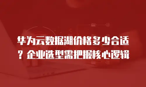 华为云数据湖价格多少合适？企业选型需把握核心逻辑