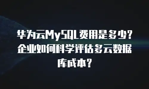 华为云MySQL费用是多少？企业如何科学评估多云数据库成本？