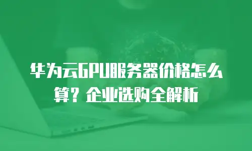 华为云GPU服务器价格怎么算？企业选购全解析