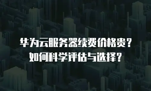 华为云服务器续费价格贵？如何科学评估与选择？