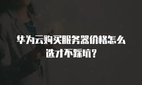 华为云购买服务器价格怎么选才不踩坑？