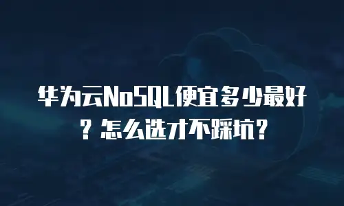 华为云NoSQL便宜多少最好？怎么选才不踩坑？