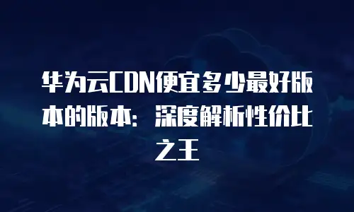 华为云CDN便宜多少最好版本的版本：深度解析性价比之王