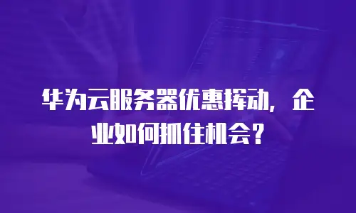 华为云服务器优惠挥动，企业如何抓住机会？