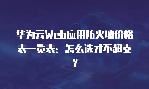 华为云Web应用防火墙价格表一览表：怎么选才不超支？