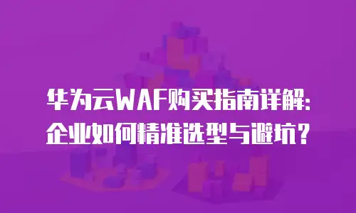 华为云WAF购买指南详解：企业如何精准选型与避坑？