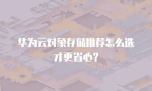 华为云对象存储推荐怎么选才更省心？