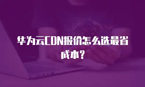 华为云CDN报价怎么选最省成本？