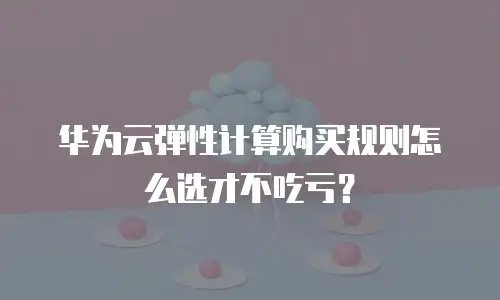 华为云弹性计算购买规则怎么选才不吃亏？