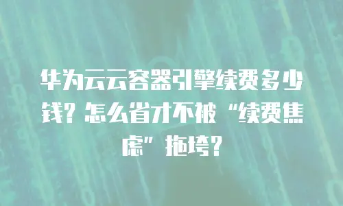 华为云云容器引擎续费多少钱？怎么省才不被“续费焦虑”拖垮？