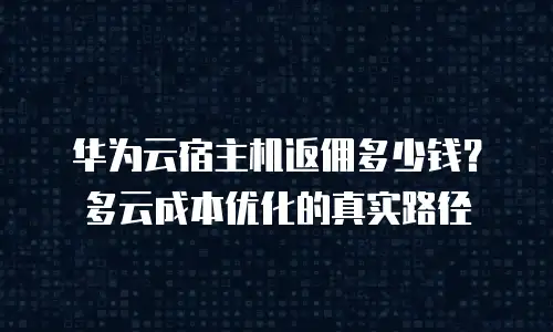 华为云宿主机返佣多少钱？多云成本优化的真实路径