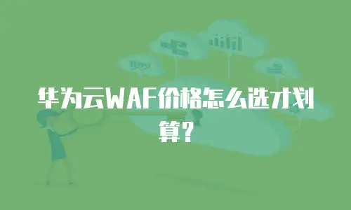 华为云WAF价格怎么选才划算？