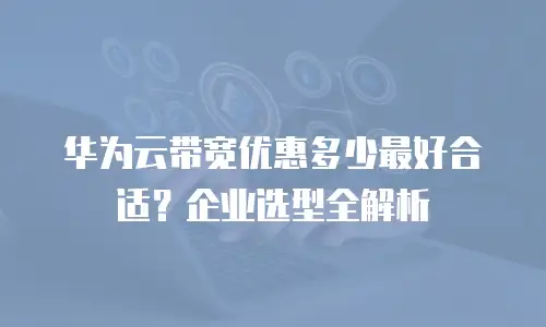 华为云带宽优惠多少最好合适？企业选型全解析