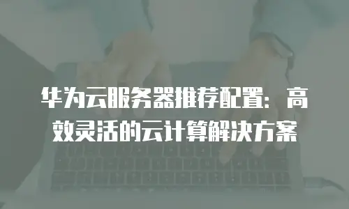 华为云服务器推荐配置：高效灵活的云计算解决方案