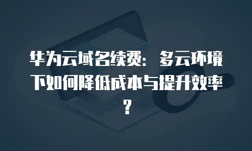 华为云域名续费：多云环境下如何降低成本与提升效率？