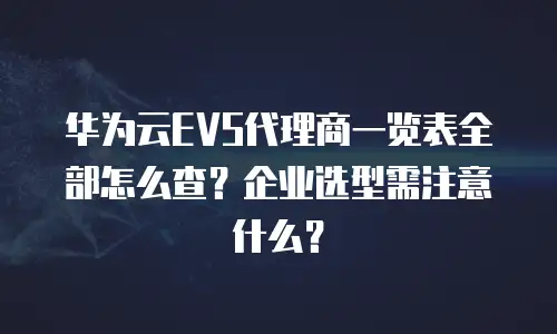 华为云EVS代理商一览表全部怎么查？企业选型需注意什么？