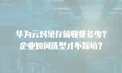 华为云对象存储收费多少？企业如何选型才不踩坑？