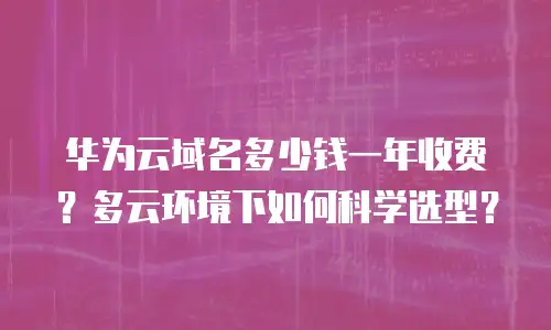华为云域名多少钱一年收费？多云环境下如何科学选型？