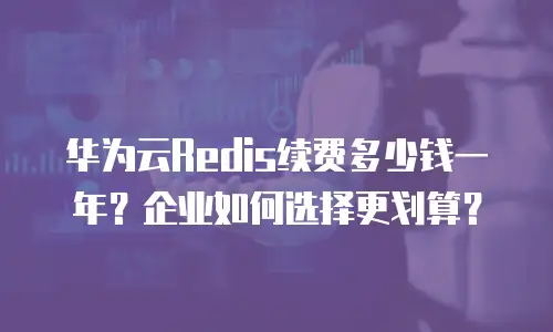 华为云Redis续费多少钱一年？企业如何选择更划算？