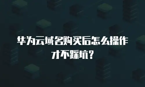 华为云域名购买后怎么操作才不踩坑？
